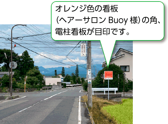 オレンジ色の看板（ヘアーサロンBuoy様）の角、電柱看板が目印です。